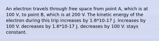 An electron travels through free space from point A, which is at 100 V, to point B, which is at 200 V. The kinetic energy of the electron during this trip increases by 1.6*10-17 J. increases by 100 V. decreases by 1.6*10-17 J. decreases by 100 V. stays constant.