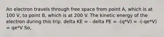 An electron travels through free space from point A, which is at 100 V, to point B, which is at 200 V. The kinetic energy of the electron during this trip. delta KE = - delta PE = -(q*V) = -(-qe*V) = qe*V So,