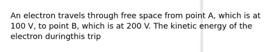 An electron travels through free space from point A, which is at 100 V, to point B, which is at 200 V. The kinetic energy of the electron duringthis trip