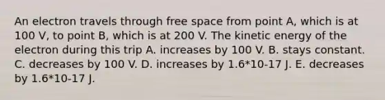 An electron travels through free space from point A, which is at 100 V, to point B, which is at 200 V. The kinetic energy of the electron during this trip A. increases by 100 V. B. stays constant. C. decreases by 100 V. D. increases by 1.6*10-17 J. E. decreases by 1.6*10-17 J.