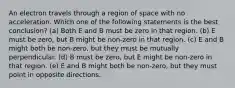 An electron travels through a region of space with no acceleration. Which one of the following statements is the best conclusion? (a) Both E and B must be zero in that region. (b) E must be zero, but B might be non-zero in that region. (c) E and B might both be non-zero, but they must be mutually perpendicular. (d) B must be zero, but E might be non-zero in that region. (e) E and B might both be non-zero, but they must point in opposite directions.