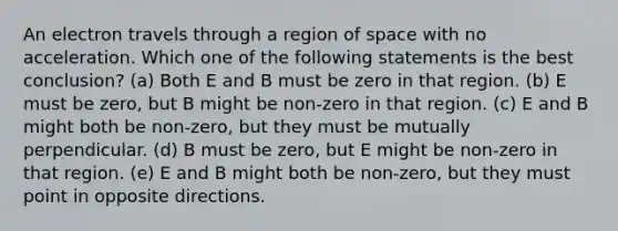 An electron travels through a region of space with no acceleration. Which one of the following statements is the best conclusion? (a) Both E and B must be zero in that region. (b) E must be zero, but B might be non-zero in that region. (c) E and B might both be non-zero, but they must be mutually perpendicular. (d) B must be zero, but E might be non-zero in that region. (e) E and B might both be non-zero, but they must point in opposite directions.