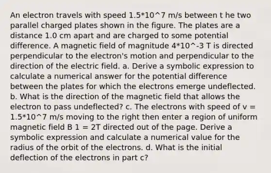 An electron travels with speed 1.5*10^7 m/s between t he two parallel charged plates shown in the figure. The plates are a distance 1.0 cm apart and are charged to some potential difference. A magnetic field of magnitude 4*10^-3 T is directed perpendicular to the electron's motion and perpendicular to the direction of the electric field. a. Derive a symbolic expression to calculate a numerical answer for the potential difference between the plates for which the electrons emerge undeflected. b. What is the direction of the magnetic field that allows the electron to pass undeflected? c. The electrons with speed of v = 1.5*10^7 m/s moving to the right then enter a region of uniform magnetic field B 1 = 2T directed out of the page. Derive a symbolic expression and calculate a numerical value for the radius of the orbit of the electrons. d. What is the initial deflection of the electrons in part c?