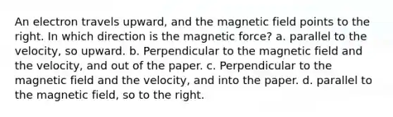 An electron travels upward, and the magnetic field points to the right. In which direction is the magnetic force? a. parallel to the velocity, so upward. b. Perpendicular to the magnetic field and the velocity, and out of the paper. c. Perpendicular to the magnetic field and the velocity, and into the paper. d. parallel to the magnetic field, so to the right.