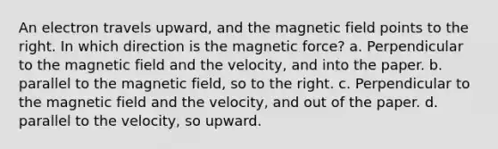 An electron travels upward, and the magnetic field points to the right. In which direction is the magnetic force? a. Perpendicular to the magnetic field and the velocity, and into the paper. b. parallel to the magnetic field, so to the right. c. Perpendicular to the magnetic field and the velocity, and out of the paper. d. parallel to the velocity, so upward.