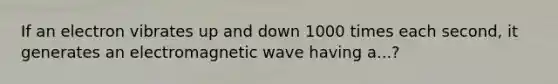 If an electron vibrates up and down 1000 times each second, it generates an electromagnetic wave having a...?