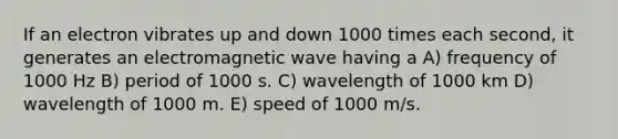 If an electron vibrates up and down 1000 times each second, it generates an electromagnetic wave having a A) frequency of 1000 Hz B) period of 1000 s. C) wavelength of 1000 km D) wavelength of 1000 m. E) speed of 1000 m/s.