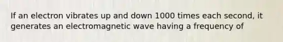 If an electron vibrates up and down 1000 times each second, it generates an electromagnetic wave having a frequency of