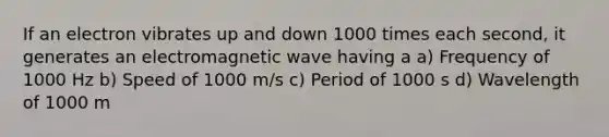 If an electron vibrates up and down 1000 times each second, it generates an electromagnetic wave having a a) Frequency of 1000 Hz b) Speed of 1000 m/s c) Period of 1000 s d) Wavelength of 1000 m