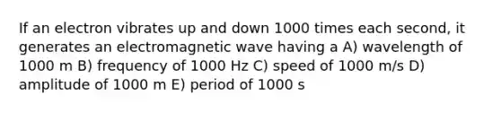 If an electron vibrates up and down 1000 times each second, it generates an electromagnetic wave having a A) wavelength of 1000 m B) frequency of 1000 Hz C) speed of 1000 m/s D) amplitude of 1000 m E) period of 1000 s