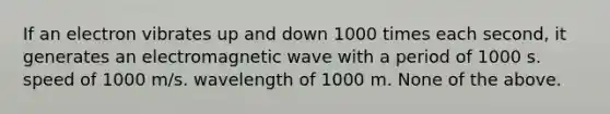 If an electron vibrates up and down 1000 times each second, it generates an electromagnetic wave with a period of 1000 s. speed of 1000 m/s. wavelength of 1000 m. None of the above.