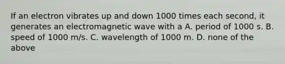 If an electron vibrates up and down 1000 times each second, it generates an electromagnetic wave with a A. period of 1000 s. B. speed of 1000 m/s. C. wavelength of 1000 m. D. none of the above