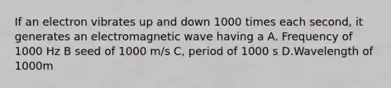 If an electron vibrates up and down 1000 times each second, it generates an electromagnetic wave having a A. Frequency of 1000 Hz B seed of 1000 m/s C, period of 1000 s D.Wavelength of 1000m