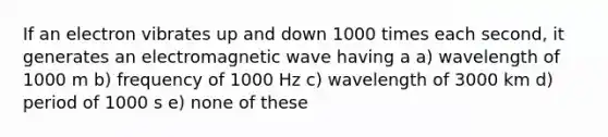 If an electron vibrates up and down 1000 times each second, it generates an electromagnetic wave having a a) wavelength of 1000 m b) frequency of 1000 Hz c) wavelength of 3000 km d) period of 1000 s e) none of these