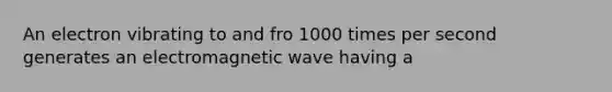 An electron vibrating to and fro 1000 times per second generates an electromagnetic wave having a