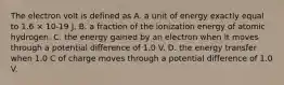 The electron volt is defined as A. a unit of energy exactly equal to 1.6 × 10-19 J. B. a fraction of the ionization energy of atomic hydrogen. C. the energy gained by an electron when it moves through a potential difference of 1.0 V. D. the energy transfer when 1.0 C of charge moves through a potential difference of 1.0 V.