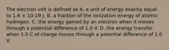 The electron volt is defined as A. a unit of energy exactly equal to 1.6 × 10-19 J. B. a fraction of the ionization energy of atomic hydrogen. C. the energy gained by an electron when it moves through a potential difference of 1.0 V. D. the energy transfer when 1.0 C of charge moves through a potential difference of 1.0 V.