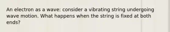 An electron as a wave: consider a vibrating string undergoing wave motion. What happens when the string is fixed at both ends?