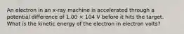 An electron in an x-ray machine is accelerated through a potential difference of 1.00 × 104 V before it hits the target. What is the kinetic energy of the electron in electron volts?