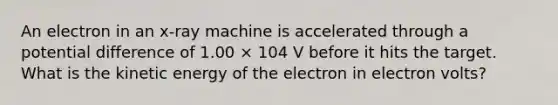 An electron in an x-ray machine is accelerated through a potential difference of 1.00 × 104 V before it hits the target. What is the kinetic energy of the electron in electron volts?