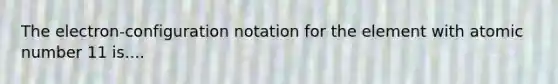 The electron-configuration notation for the element with atomic number 11 is....