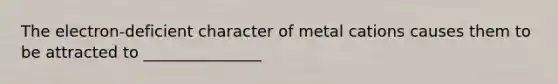 The electron-deficient character of metal cations causes them to be attracted to _______________