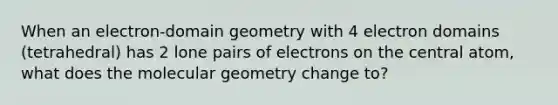 When an electron-domain geometry with 4 electron domains (tetrahedral) has 2 lone pairs of electrons on the central atom, what does the molecular geometry change to?