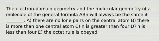 The electron‐domain geometry and the molecular geometry of a molecule of the general formula ABn will always be the same if ________. A) there are no lone pairs on the central atom B) there is more than one central atom C) n is greater than four D) n is less than four E) the octet rule is obeyed