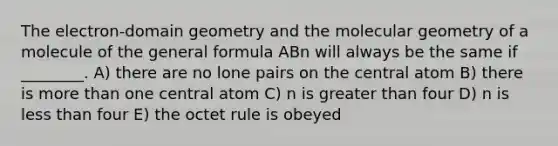 The electron-domain geometry and the molecular geometry of a molecule of the general formula ABn will always be the same if ________. A) there are no lone pairs on the central atom B) there is <a href='https://www.questionai.com/knowledge/keWHlEPx42-more-than' class='anchor-knowledge'>more than</a> one central atom C) n is <a href='https://www.questionai.com/knowledge/ktgHnBD4o3-greater-than' class='anchor-knowledge'>greater than</a> four D) n is <a href='https://www.questionai.com/knowledge/k7BtlYpAMX-less-than' class='anchor-knowledge'>less than</a> four E) the octet rule is obeyed