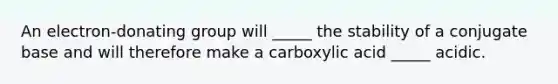 An electron-donating group will _____ the stability of a conjugate base and will therefore make a carboxylic acid _____ acidic.