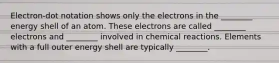 Electron-dot notation shows only the electrons in the ________ energy shell of an atom. These electrons are called ________ electrons and ________ involved in chemical reactions. Elements with a full outer energy shell are typically ________.