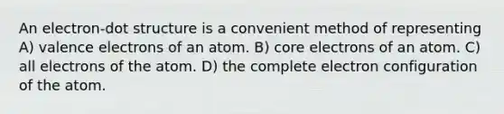 An electron-dot structure is a convenient method of representing A) <a href='https://www.questionai.com/knowledge/knWZpHTJT4-valence-electrons' class='anchor-knowledge'>valence electrons</a> of an atom. B) core electrons of an atom. C) all electrons of the atom. D) the complete electron configuration of the atom.