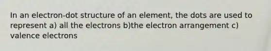 In an electron-dot structure of an element, the dots are used to represent a) all the electrons b)the electron arrangement c) valence electrons