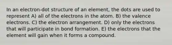 In an electron-dot structure of an element, the dots are used to represent A) all of the electrons in the atom. B) the <a href='https://www.questionai.com/knowledge/knWZpHTJT4-valence-electrons' class='anchor-knowledge'>valence electrons</a>. C) the electron arrangement. D) only the electrons that will participate in bond formation. E) the electrons that the element will gain when it forms a compound.