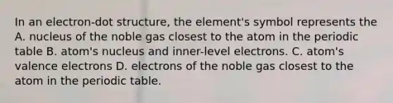 In an electron-dot structure, the element's symbol represents the A. nucleus of the noble gas closest to the atom in the periodic table B. atom's nucleus and inner-level electrons. C. atom's valence electrons D. electrons of the noble gas closest to the atom in the periodic table.