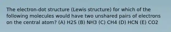 The electron-dot structure (Lewis structure) for which of the following molecules would have two unshared pairs of electrons on the central atom? (A) H2S (B) NH3 (C) CH4 (D) HCN (E) CO2