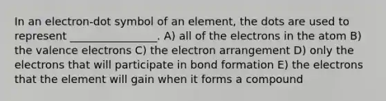 In an electron-dot symbol of an element, the dots are used to represent ________________. A) all of the electrons in the atom B) the valence electrons C) the electron arrangement D) only the electrons that will participate in bond formation E) the electrons that the element will gain when it forms a compound