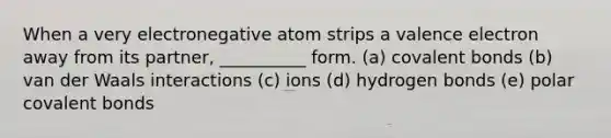 When a very electronegative atom strips a valence electron away from its partner, __________ form. (a) covalent bonds (b) van der Waals interactions (c) ions (d) hydrogen bonds (e) polar covalent bonds