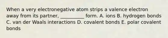 When a very electronegative atom strips a valence electron away from its partner, __________ form. A. ions B. hydrogen bonds C. van der Waals interactions D. covalent bonds E. polar covalent bonds