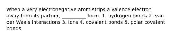 When a very electronegative atom strips a valence electron away from its partner, __________ form. 1. hydrogen bonds 2. van der Waals interactions 3. Ions 4. <a href='https://www.questionai.com/knowledge/kWply8IKUM-covalent-bonds' class='anchor-knowledge'>covalent bonds</a> 5. polar covalent bonds