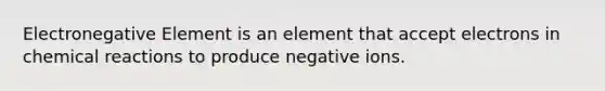 Electronegative Element is an element that accept electrons in chemical reactions to produce negative ions.