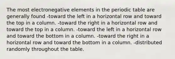The most electronegative elements in <a href='https://www.questionai.com/knowledge/kIrBULvFQz-the-periodic-table' class='anchor-knowledge'>the periodic table</a> are generally found -toward the left in a horizontal row and toward the top in a column. -toward the right in a horizontal row and toward the top in a column. -toward the left in a horizontal row and toward the bottom in a column. -toward the right in a horizontal row and toward the bottom in a column. -distributed randomly throughout the table.