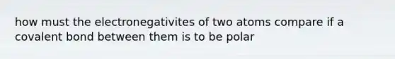 how must the electronegativites of two atoms compare if a covalent bond between them is to be polar