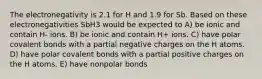 The electronegativity is 2.1 for H and 1.9 for Sb. Based on these electronegativities SbH3 would be expected to A) be ionic and contain H- ions. B) be ionic and contain H+ ions. C) have polar covalent bonds with a partial negative charges on the H atoms. D) have polar covalent bonds with a partial positive charges on the H atoms. E) have nonpolar bonds