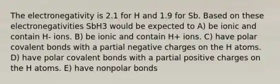 The electronegativity is 2.1 for H and 1.9 for Sb. Based on these electronegativities SbH3 would be expected to A) be ionic and contain H- ions. B) be ionic and contain H+ ions. C) have polar covalent bonds with a partial negative charges on the H atoms. D) have polar covalent bonds with a partial positive charges on the H atoms. E) have nonpolar bonds