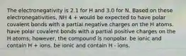 The electronegativity is 2.1 for H and 3.0 for N. Based on these electronegativities, NH 4 + would be expected to have polar covalent bonds with a partial negative charges on the H atoms. have polar covalent bonds with a partial positive charges on the H atoms; however, the compound is nonpolar. be ionic and contain H + ions. be ionic and contain H - ions.