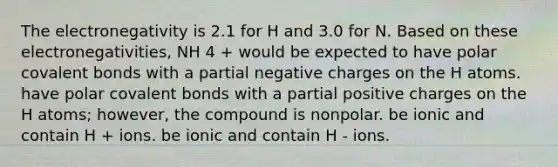 The electronegativity is 2.1 for H and 3.0 for N. Based on these electronegativities, NH 4 + would be expected to have polar covalent bonds with a partial negative charges on the H atoms. have polar covalent bonds with a partial positive charges on the H atoms; however, the compound is nonpolar. be ionic and contain H + ions. be ionic and contain H - ions.