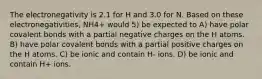 The electronegativity is 2.1 for H and 3.0 for N. Based on these electronegativities, NH4+ would 5) be expected to A) have polar covalent bonds with a partial negative charges on the H atoms. B) have polar covalent bonds with a partial positive charges on the H atoms. C) be ionic and contain H- ions. D) be ionic and contain H+ ions.