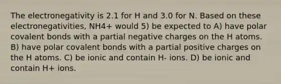 The electronegativity is 2.1 for H and 3.0 for N. Based on these electronegativities, NH4+ would 5) be expected to A) have polar covalent bonds with a partial negative charges on the H atoms. B) have polar covalent bonds with a partial positive charges on the H atoms. C) be ionic and contain H- ions. D) be ionic and contain H+ ions.