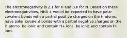 The electronegativity is 2.1 for H and 3.0 for N. Based on these electronegativities, NH4 + would be expected to have polar covalent bonds with a partial positive charges on the H atoms. have polar covalent bonds with a partial negative charges on the H atoms. be ionic and contain H+ ions. be ionic and contain H- ions.